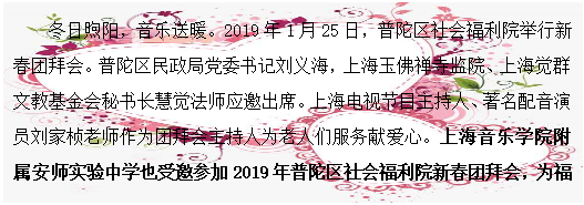 文本框: 冬日煦阳，音乐送暖。2019年1月25日，普陀区社会福利院举行新春团拜会。普陀区民政局党委书记刘义海，上海玉佛禅寺监院、上海觉群文教基金会秘书长慧觉法师应邀出席。上海电视节目主持人、著名配音演员刘家桢老师作为团拜会主持人为老人们服务献爱心。上海音乐学院附属安师实验中学也受邀参加2019年普陀区社会福利院新春团拜会，为福利院的老人们送上音乐祝福和新春温暖。
      